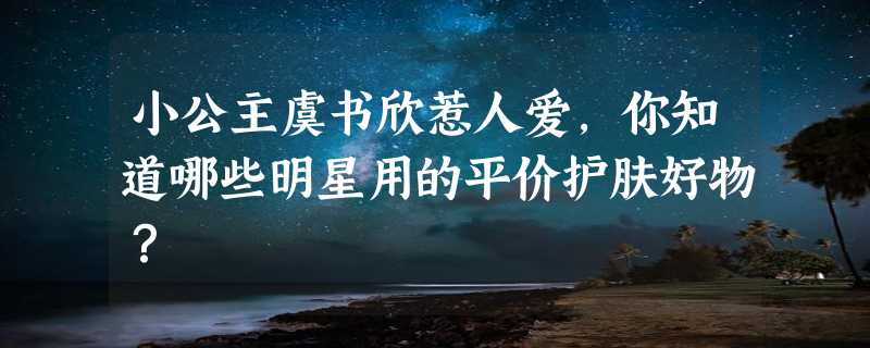 小公主虞书欣惹人爱，你知道哪些明星用的平价护肤好物？