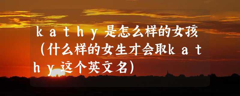 kathy是怎么样的女孩（什么样的女生才会取kathy这个英文名）