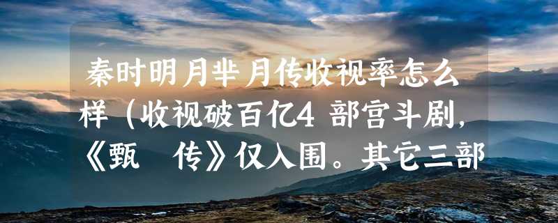 秦时明月芈月传收视率怎么样（收视破百亿4部宫斗剧，《甄嬛传》仅入围。其它三部是什么）