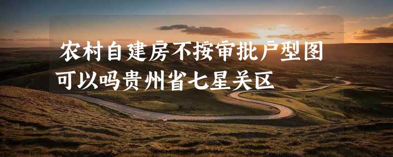 农村自建房不按审批户型图可以吗贵州省七星关区