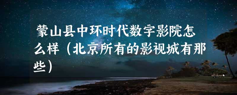 蒙山县中环时代数字影院怎么样（北京所有的影视城有那些）