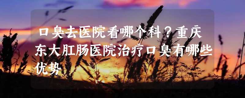 口臭去医院看哪个科？重庆东大肛肠医院治疗口臭有哪些优势