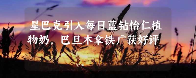 星巴克引入每日蓝钻怡仁植物奶，巴旦木拿铁广获好评