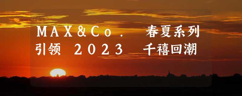 MAX&Co. 春夏系列引领 2023 千禧回潮