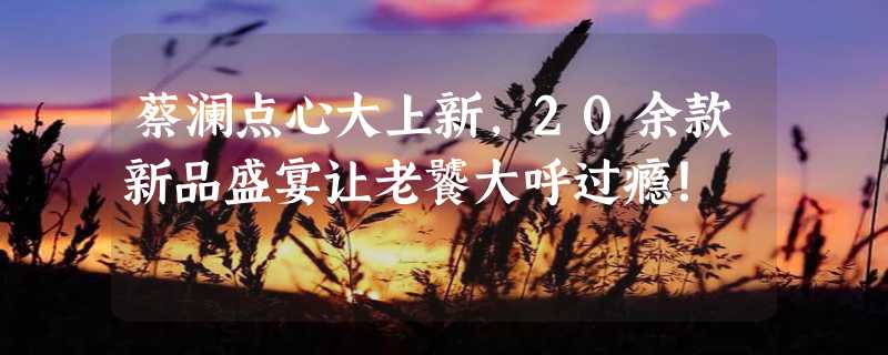 蔡澜点心大上新，20余款新品盛宴让老饕大呼过瘾！