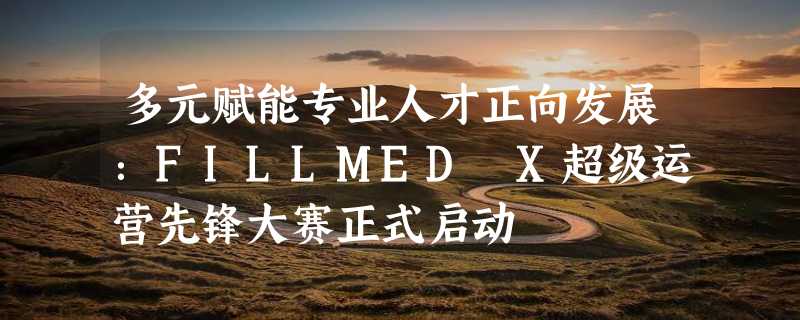 多元赋能专业人才正向发展：FILLMED X超级运营先锋大赛正式启动