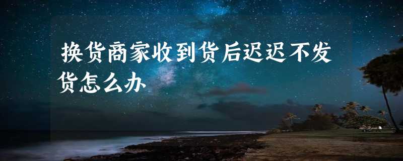 换货商家收到货后迟迟不发货怎么办