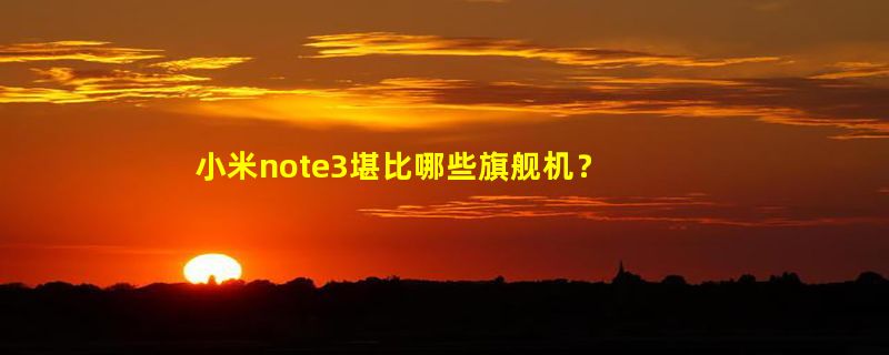 小米note3堪比哪些旗舰机？