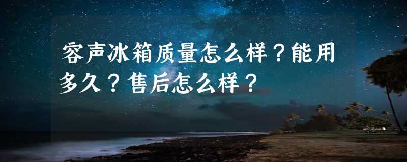 容声冰箱质量怎么样？能用多久？售后怎么样？