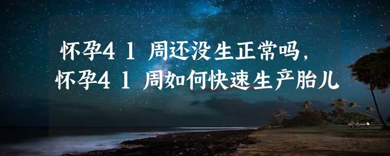 怀孕41周还没生正常吗，怀孕41周如何快速生产胎儿