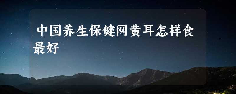 中国养生保健网黄耳怎样食最好