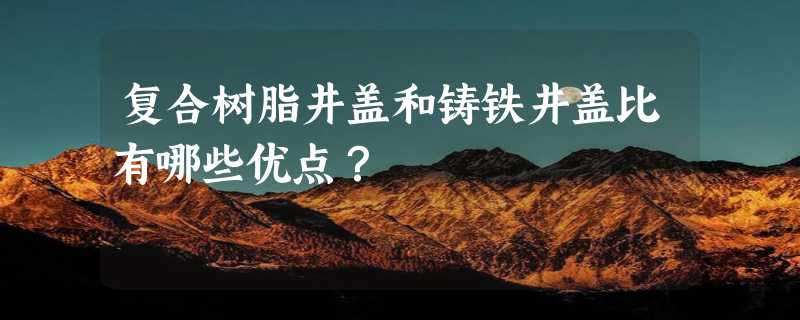 复合树脂井盖和铸铁井盖比有哪些优点？