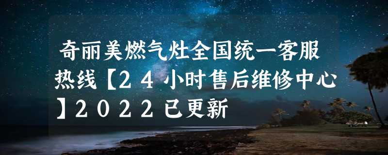 奇丽美燃气灶全国统一客服热线【24小时售后维修中心】2022已更新