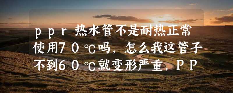 ppr热水管不是耐热正常使用70℃吗，怎么我这管子不到60℃就变形严重，PPR管厂家为山东聊城泰德实业？