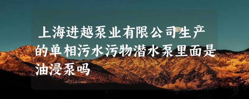 上海进越泵业有限公司生产的单相污水污物潜水泵里面是油浸泵吗