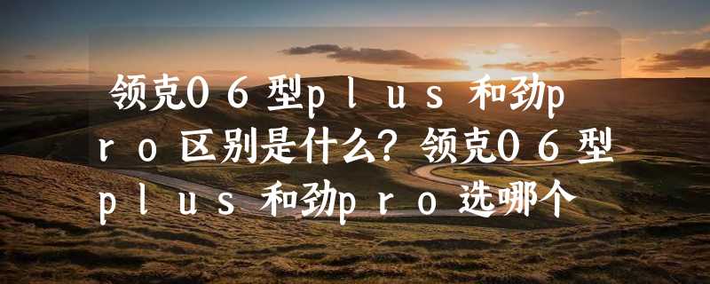 领克06型plus和劲pro区别是什么?领克06型plus和劲pro选哪个