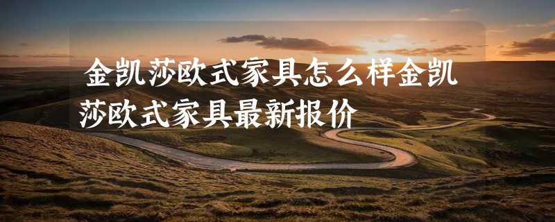 金凯莎欧式家具怎么样金凯莎欧式家具最新报价