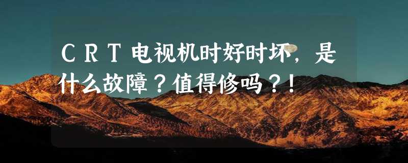 CRT电视机时好时坏，是什么故障？值得修吗？！