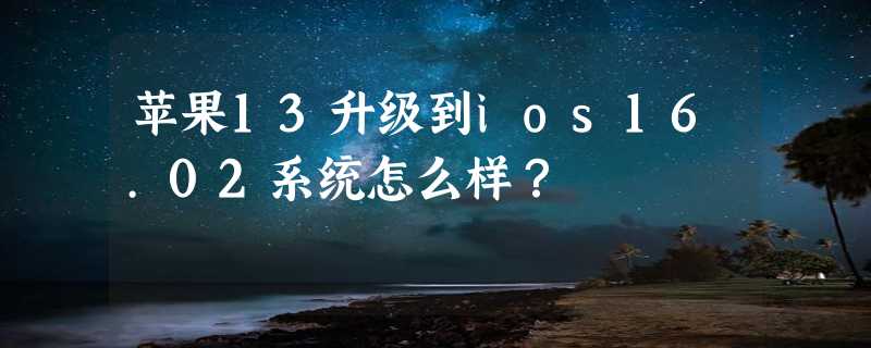 苹果13升级到ios16.02系统怎么样？