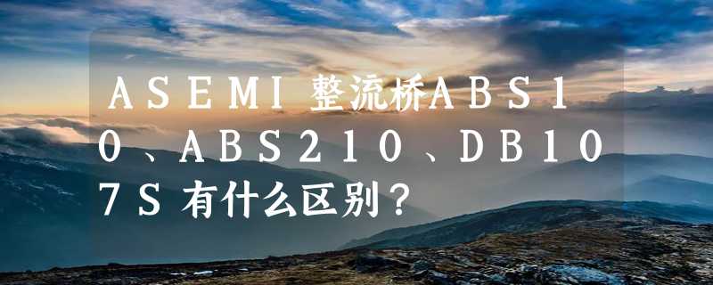 ASEMI整流桥ABS10、ABS210、DB107S有什么区别？