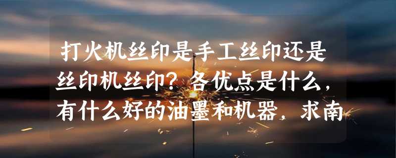 打火机丝印是手工丝印还是丝印机丝印?各优点是什么,有什么好的油墨和机器,求南方的厂家和经营商