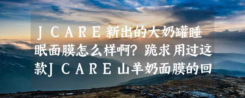 JCARE新出的大奶罐睡眠面膜怎么样啊?跪求用过这款JCARE山羊奶面膜的回答？