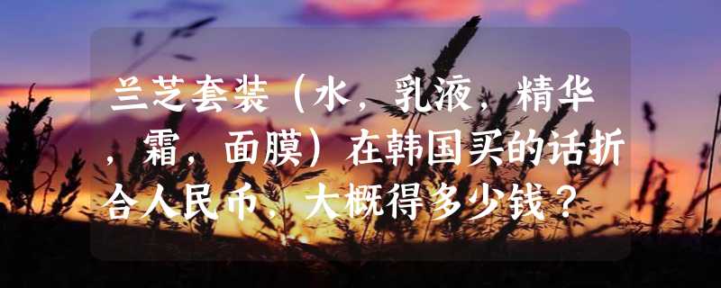 兰芝套装（水，乳液，精华，霜，面膜）在韩国买的话折合人民币，大概得多少钱？