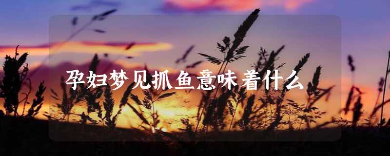 孕妇梦见抓鱼意味着什么