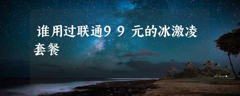 谁用过联通99元的冰激凌套餐