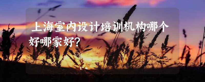 上海室内设计培训机构哪个好哪家好?