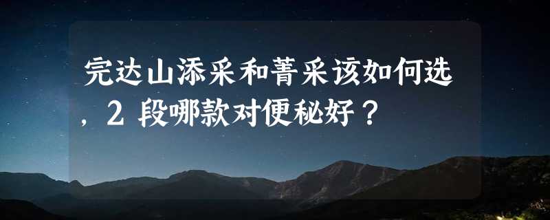 完达山添采和菁采该如何选，2段哪款对便秘好？