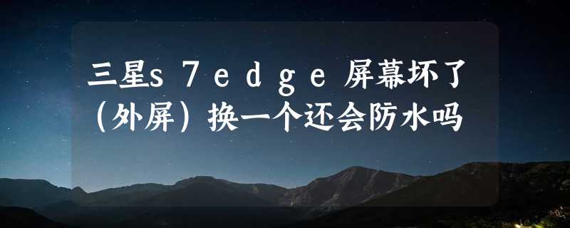 三星s7edge屏幕坏了（外屏）换一个还会防水吗