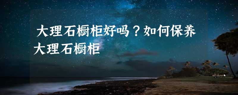 大理石橱柜好吗？如何保养大理石橱柜