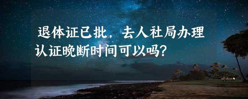 退体证已批,去人社局办理认证晚断时间可以吗?