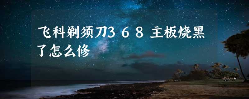 飞科剃须刀368主板烧黑了怎么修