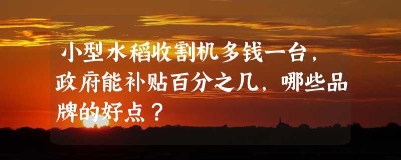 小型水稻收割机多钱一台，政府能补贴百分之几，哪些品牌的好点？