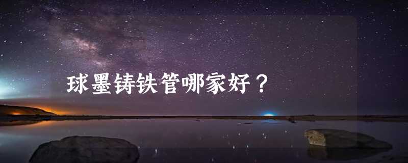 球墨铸铁管哪家好？