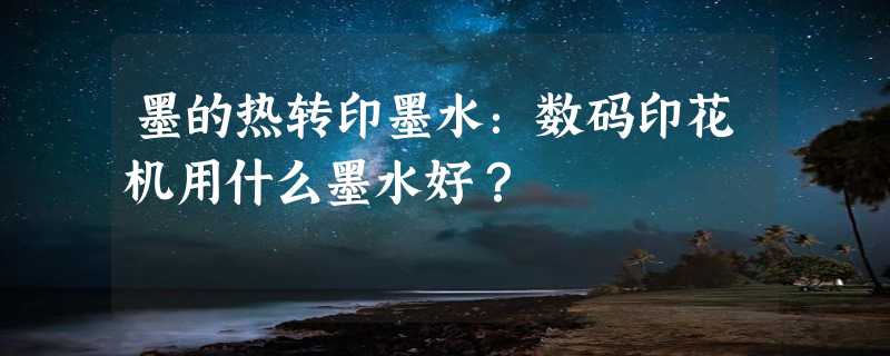 墨的热转印墨水：数码印花机用什么墨水好？