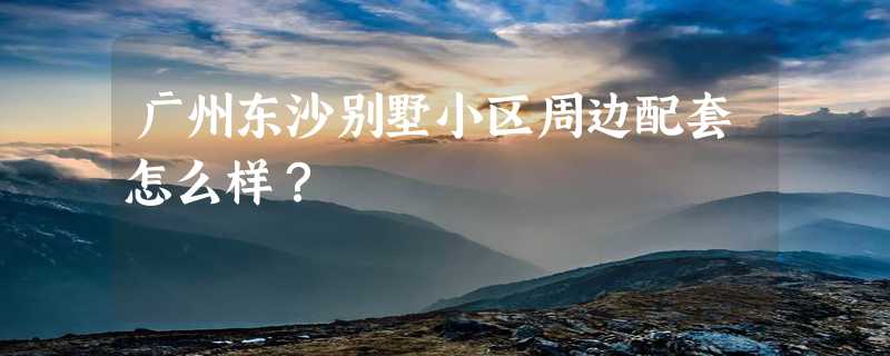 广州东沙别墅小区周边配套怎么样？