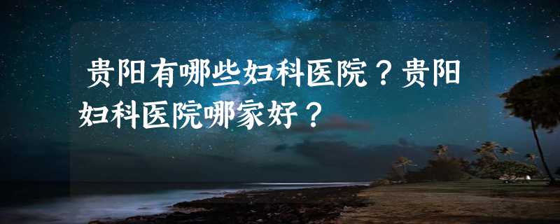 贵阳有哪些妇科医院？贵阳妇科医院哪家好？