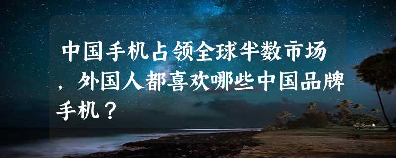 中国手机占领全球半数市场，外国人都喜欢哪些中国品牌手机？