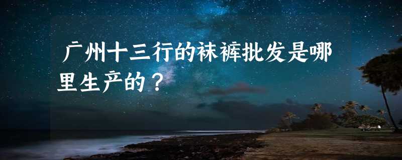 广州十三行的袜裤批发是哪里生产的？