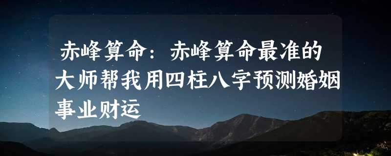 赤峰算命：赤峰算命最准的大师帮我用四柱八字预测婚姻事业财运