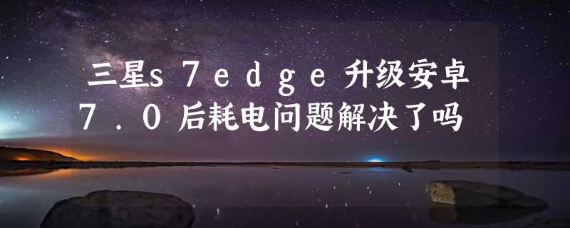 三星s7edge升级安卓7.0后耗电问题解决了吗