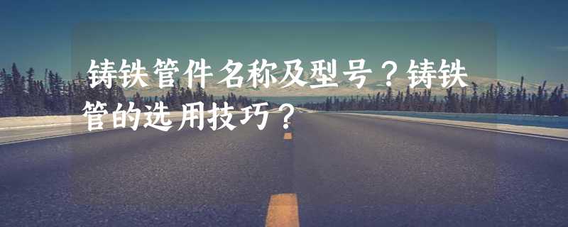 铸铁管件名称及型号？铸铁管的选用技巧？