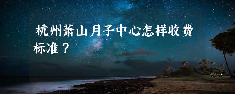 杭州萧山月子中心怎样收费标准？