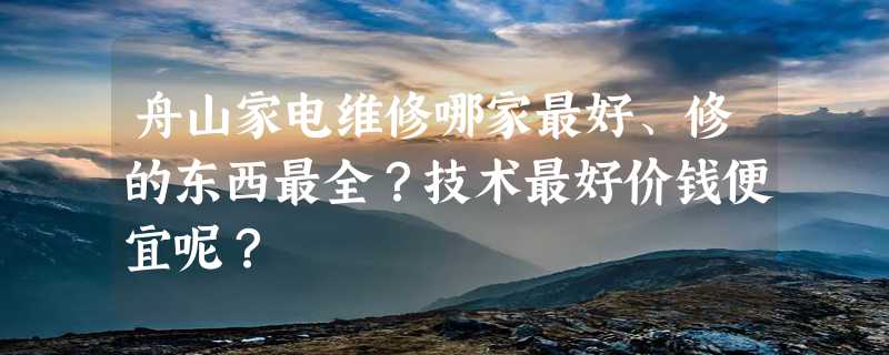 舟山家电维修哪家最好、修的东西最全？技术最好价钱便宜呢？