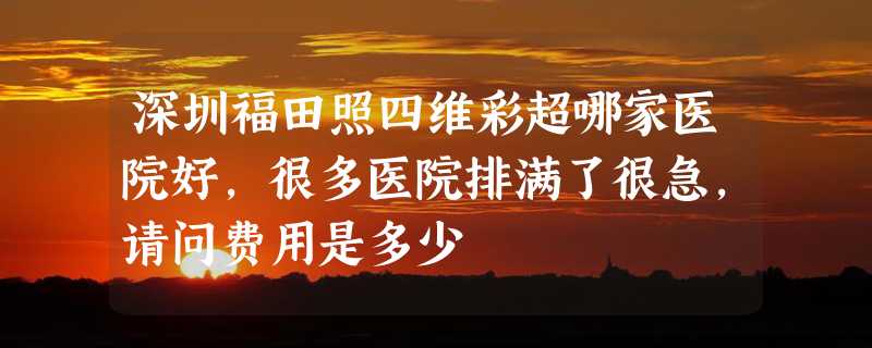 深圳福田照四维彩超哪家医院好，很多医院排满了很急，请问费用是多少