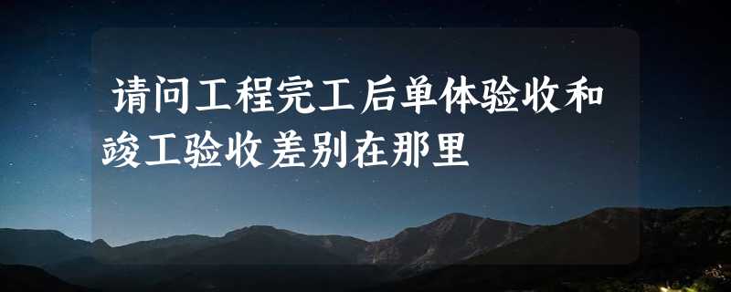 请问工程完工后单体验收和竣工验收差别在那里