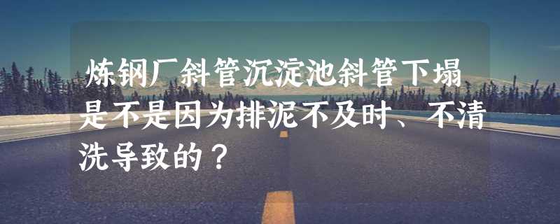 炼钢厂斜管沉淀池斜管下塌是不是因为排泥不及时、不清洗导致的？